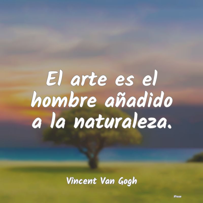 El arte es el hombre añadido a la naturaleza....