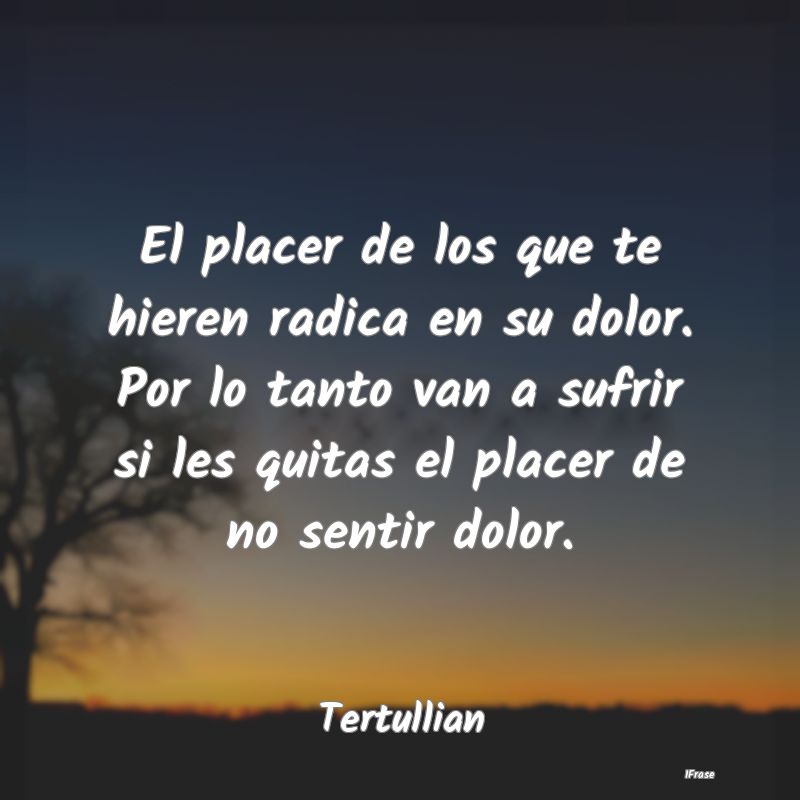 El placer de los que te hieren radica en su dolor....