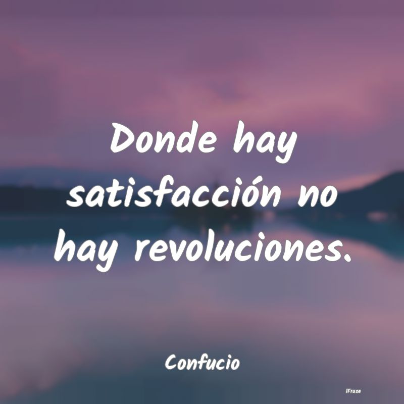 Donde hay satisfacción no hay revoluciones....