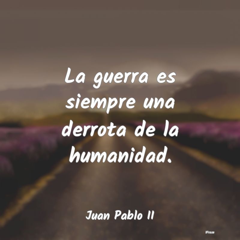 La guerra es siempre una derrota de la humanidad....