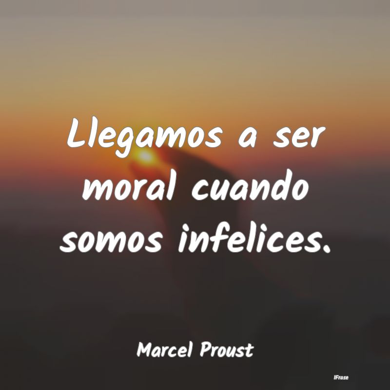 Llegamos a ser moral cuando somos infelices....