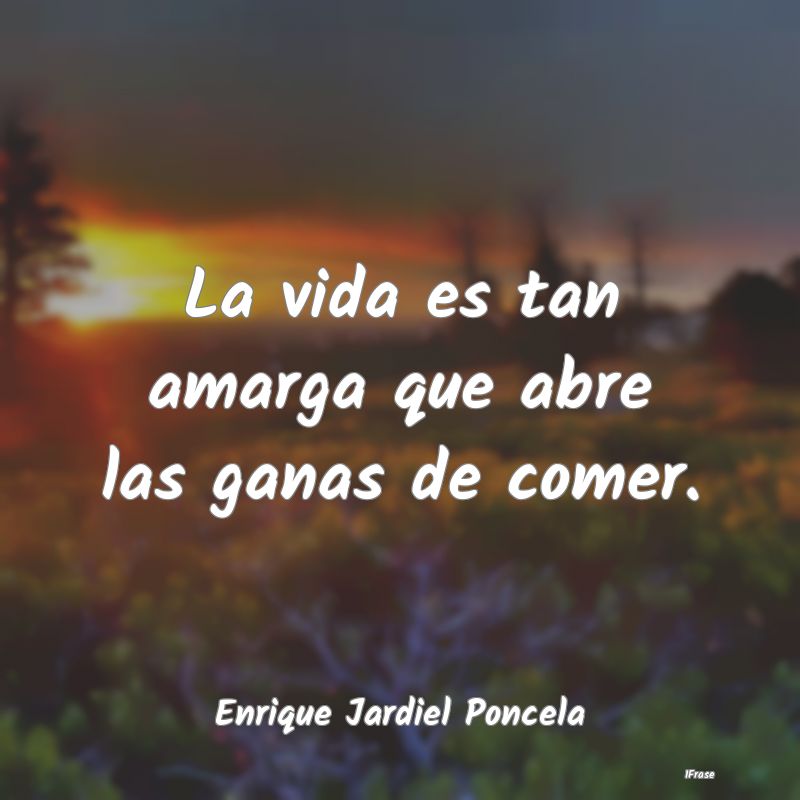 La vida es tan amarga que abre las ganas de comer....