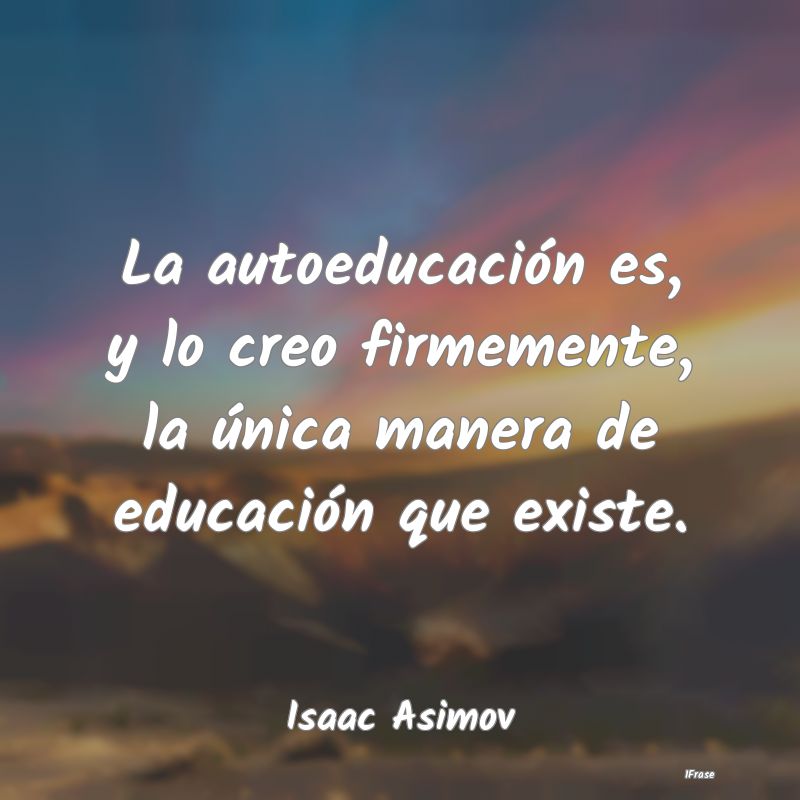 La autoeducación es, y lo creo firmemente, la ún...