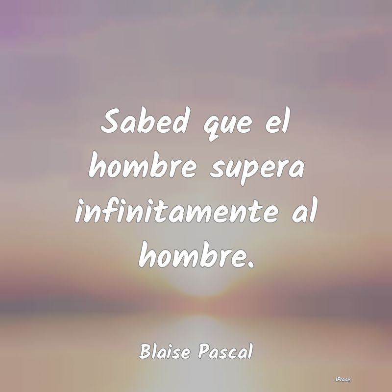 Sabed que el hombre supera infinitamente al hombre...