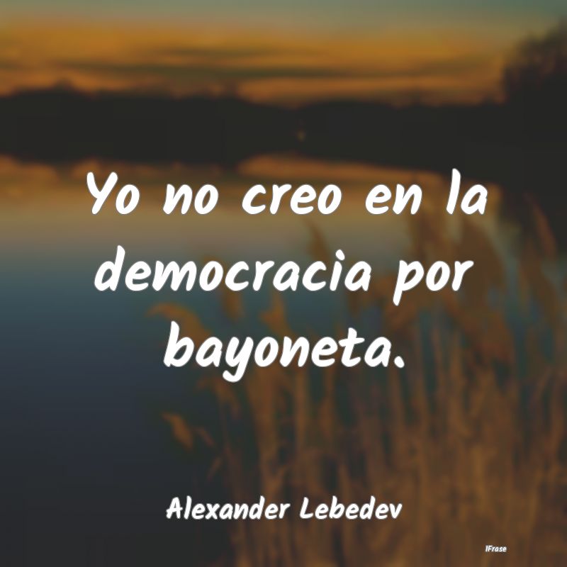 Yo no creo en la democracia por bayoneta....