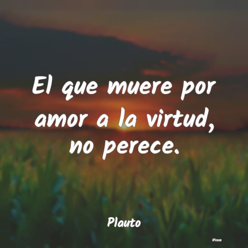 El que muere por amor a la virtud, no perece....