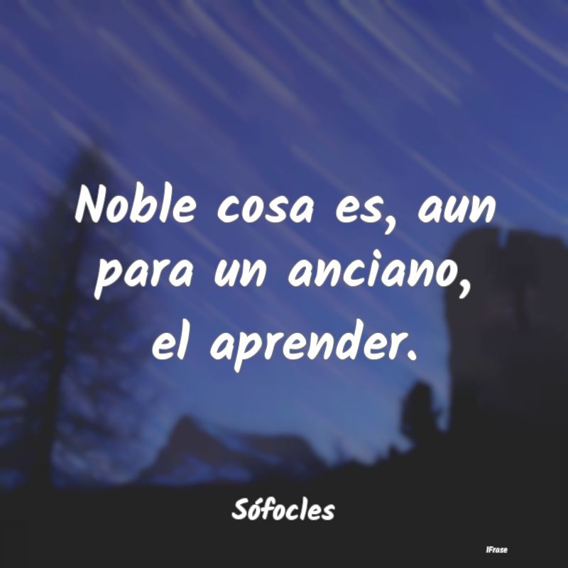 Noble cosa es, aun para un anciano, el aprender....