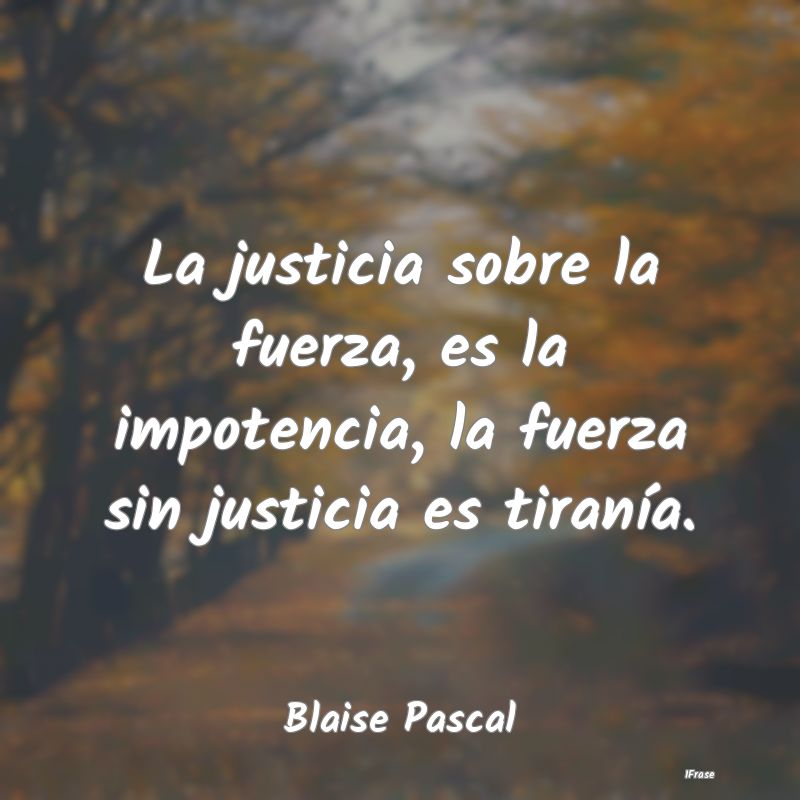 La justicia sobre la fuerza, es la impotencia, la ...