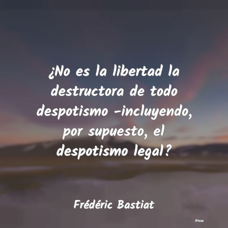 ¿No es la libertad la destructora de todo despoti...