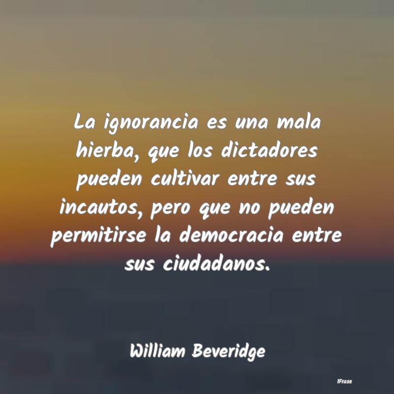 La ignorancia es una mala hierba, que los dictador...