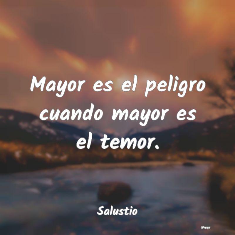 Mayor es el peligro cuando mayor es el temor....