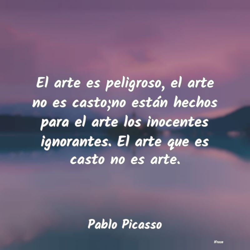 El arte es peligroso, el arte no es casto;no está...