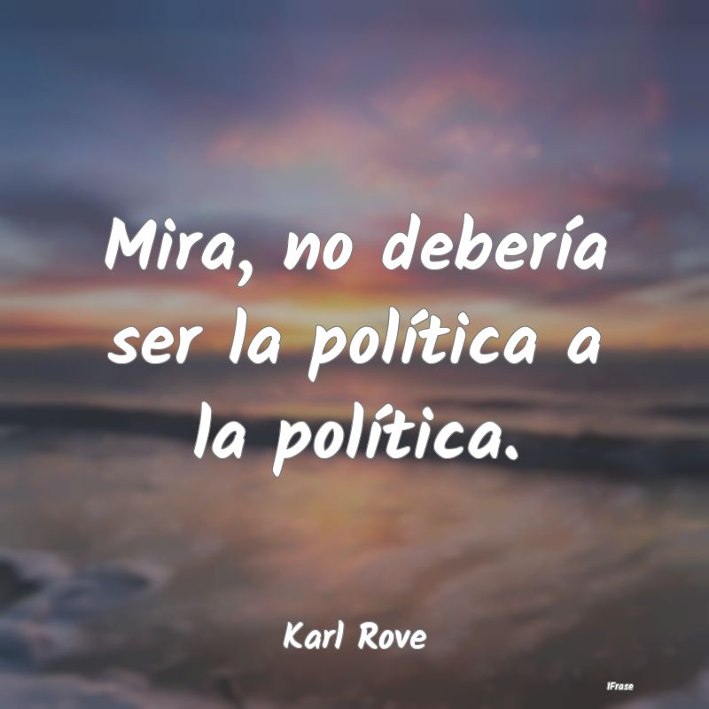 Mira, no debería ser la política a la política....