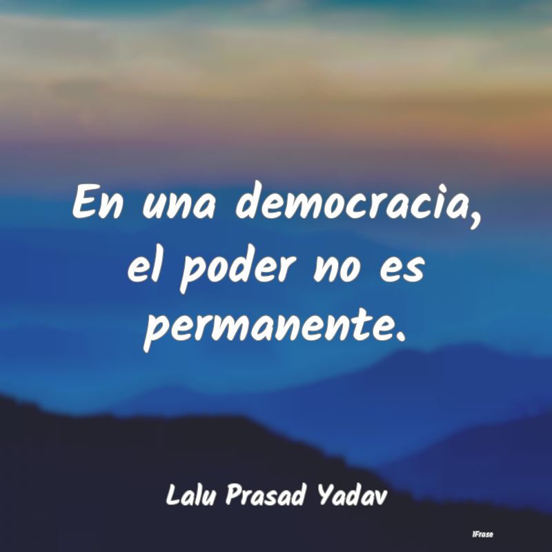 En una democracia, el poder no es permanente....