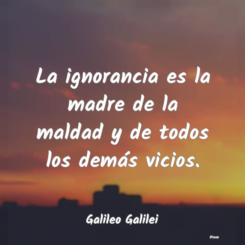 La ignorancia es la madre de la maldad y de todos ...