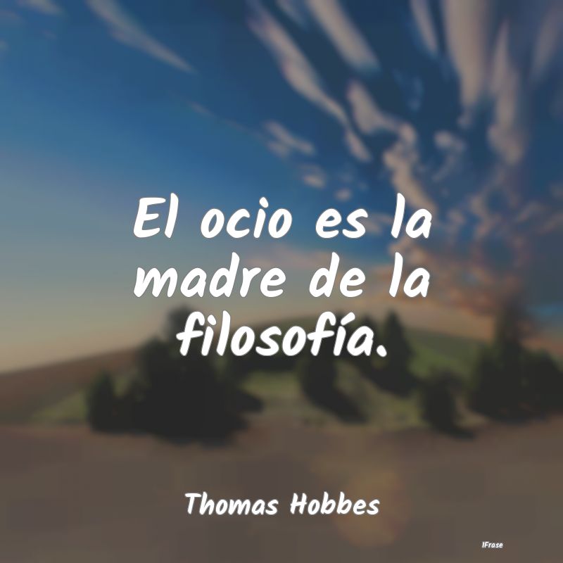 El ocio es la madre de la filosofía....