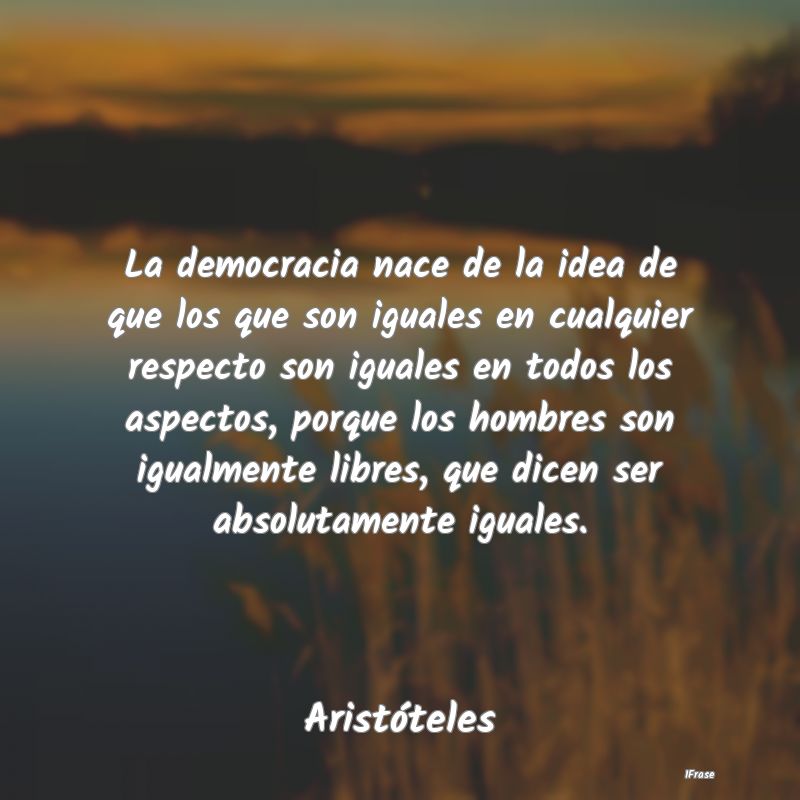 La democracia nace de la idea de que los que son i...
