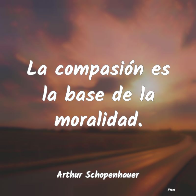 La compasión es la base de la moralidad....