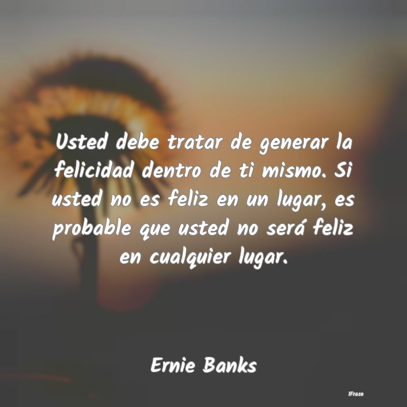 Usted debe tratar de generar la felicidad dentro d...