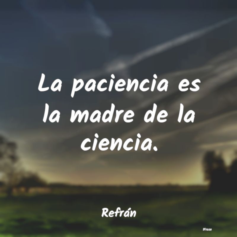 La paciencia es la madre de la ciencia....