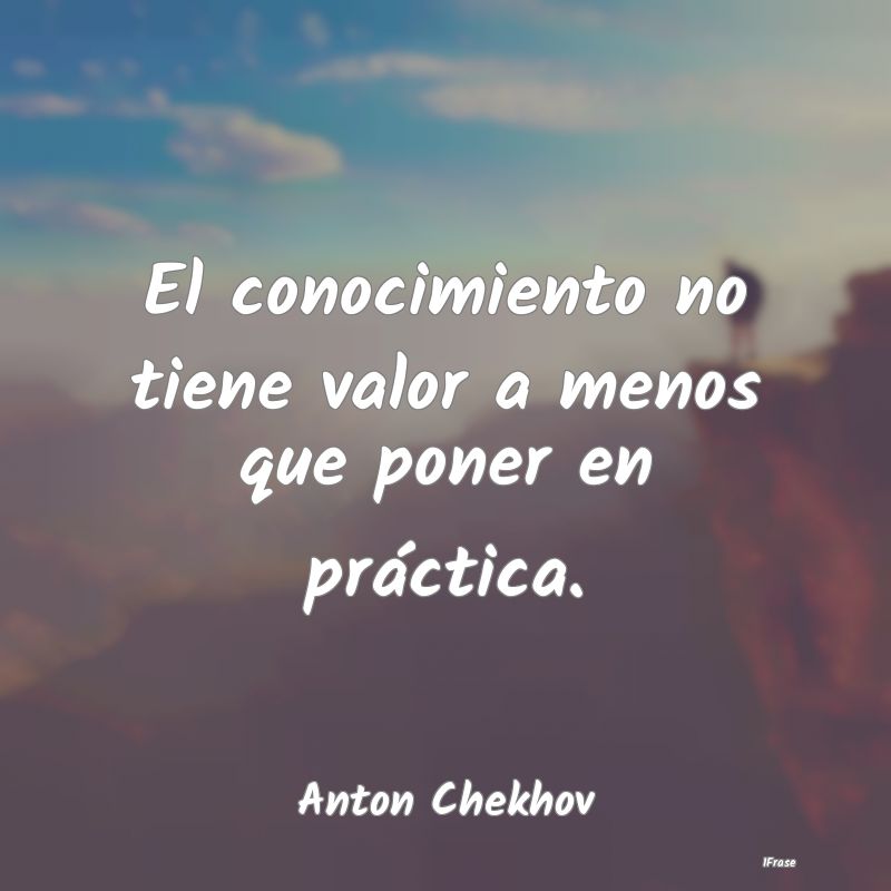 El conocimiento no tiene valor a menos que poner e...