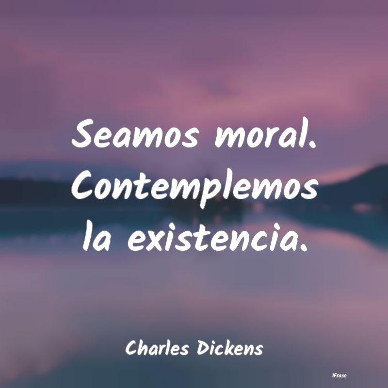 Seamos moral. Contemplemos la existencia....