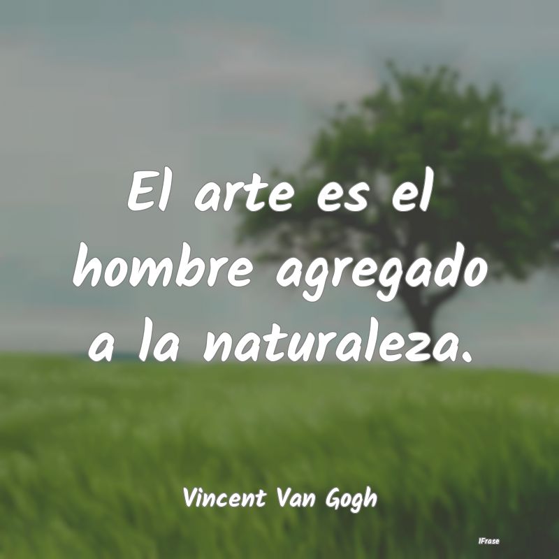 El arte es el hombre agregado a la naturaleza....