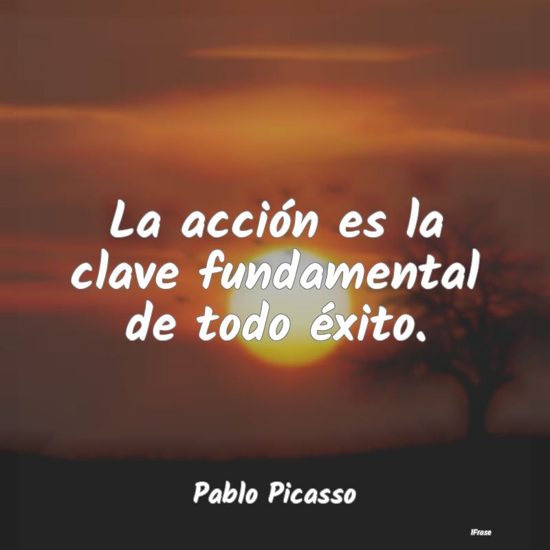 La acción es la clave fundamental de todo éxito....