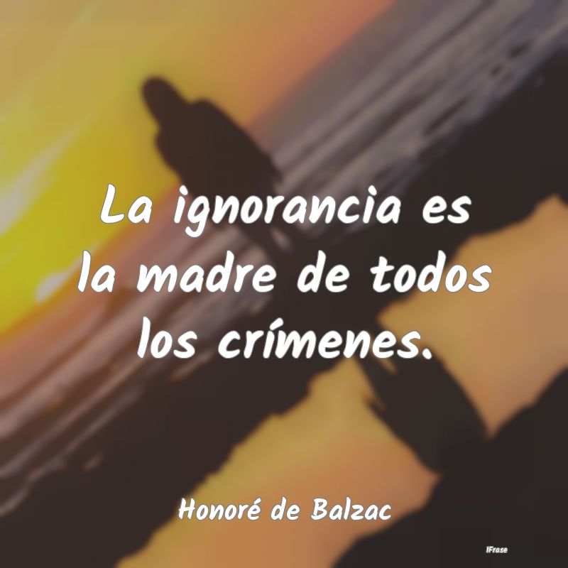 La ignorancia es la madre de todos los crímenes....