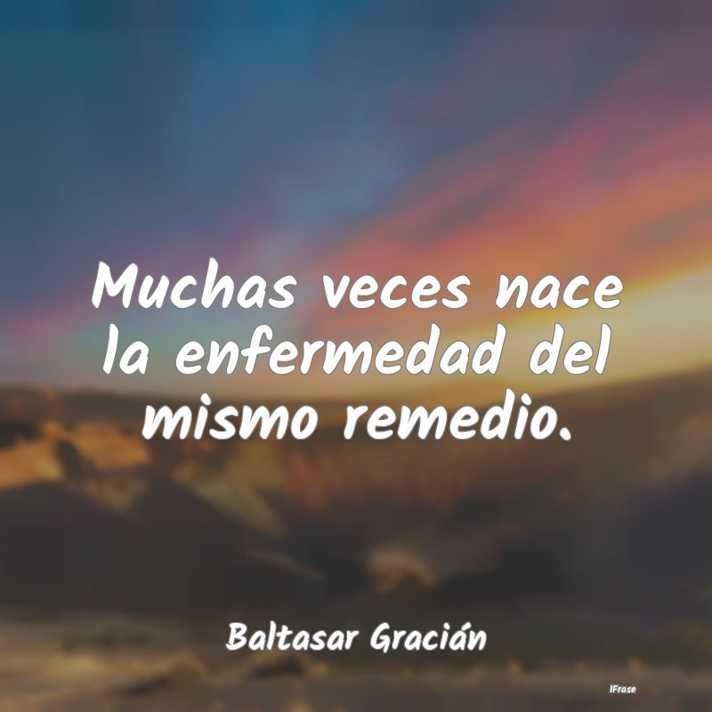 Muchas veces nace la enfermedad del mismo remedio....