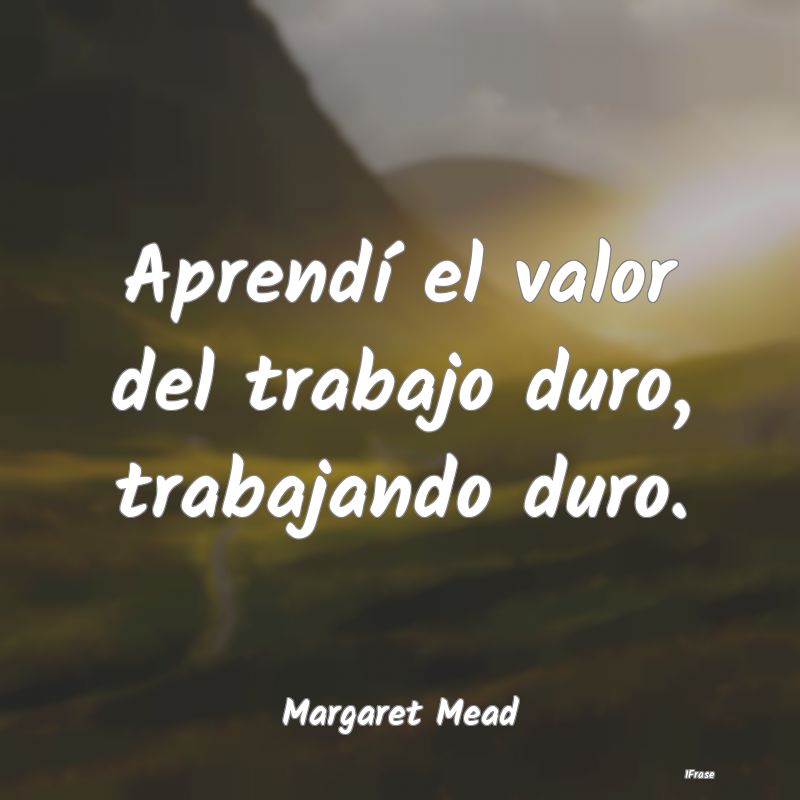 Aprendí el valor del trabajo duro, trabajando dur...